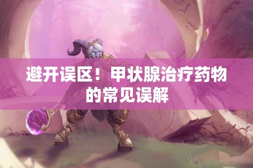 避开误区！甲状腺治疗药物的常见误解