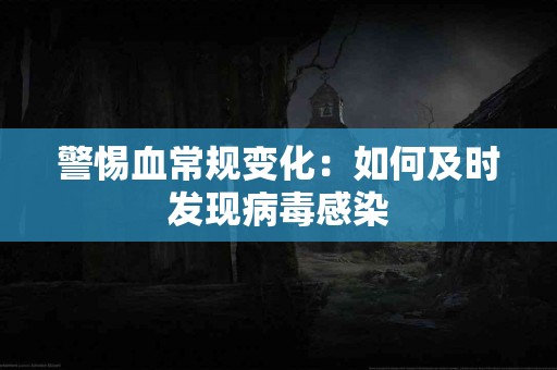 警惕血常规变化：如何及时发现病毒感染