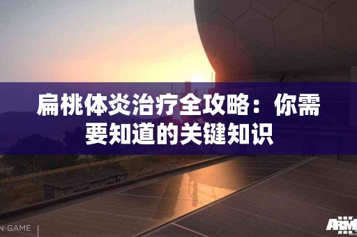 扁桃体炎治疗全攻略：你需要知道的关键知识