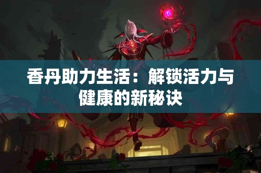 香丹助力生活：解锁活力与健康的新秘诀