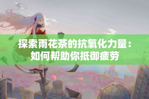 探索雨花茶的抗氧化力量：如何帮助你抵御疲劳