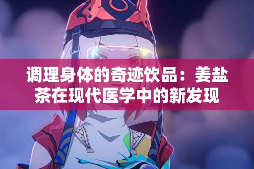 调理身体的奇迹饮品：姜盐茶在现代医学中的新发现