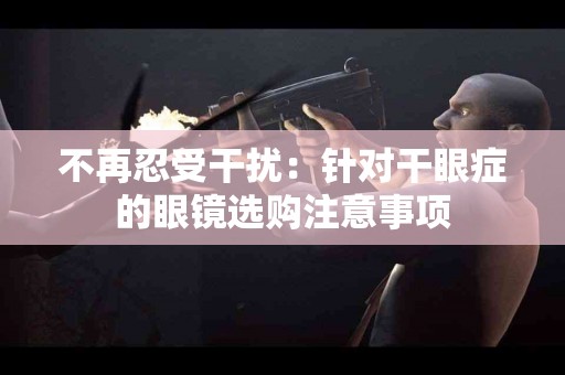 不再忍受干扰：针对干眼症的眼镜选购注意事项