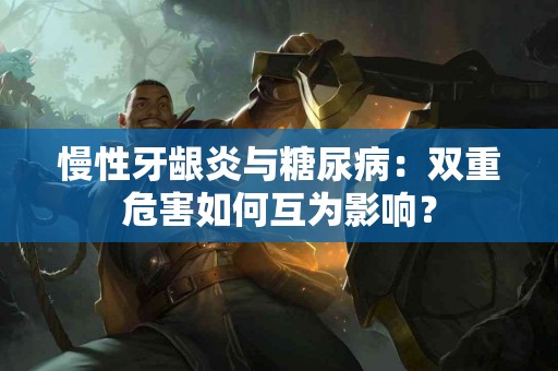 慢性牙龈炎与糖尿病：双重危害如何互为影响？