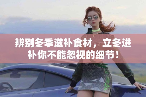 辨别冬季滋补食材，立冬进补你不能忽视的细节！