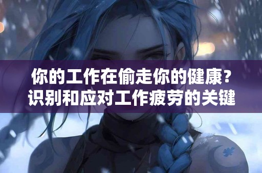 你的工作在偷走你的健康？识别和应对工作疲劳的关键
