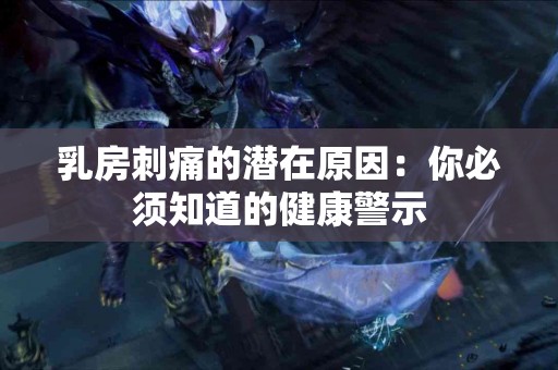 乳房刺痛的潜在原因：你必须知道的健康警示
