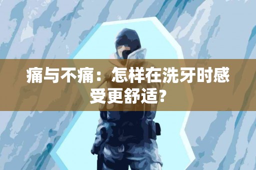 痛与不痛：怎样在洗牙时感受更舒适？