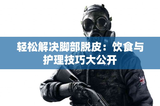 轻松解决脚部脱皮：饮食与护理技巧大公开