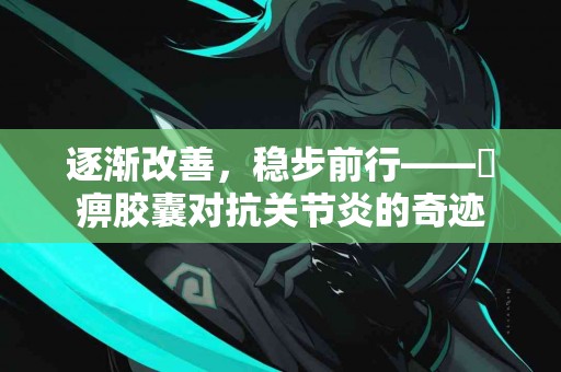 逐渐改善，稳步前行——尪痹胶囊对抗关节炎的奇迹