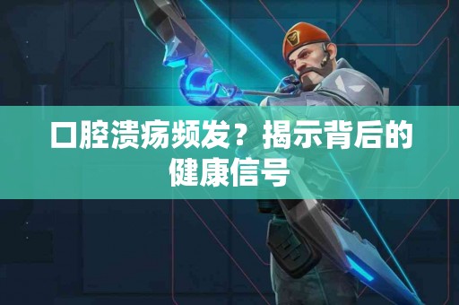 口腔溃疡频发？揭示背后的健康信号