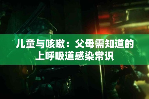 儿童与咳嗽：父母需知道的上呼吸道感染常识