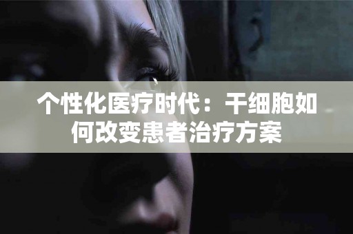 个性化医疗时代：干细胞如何改变患者治疗方案