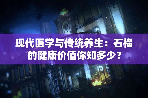 现代医学与传统养生：石榴的健康价值你知多少？