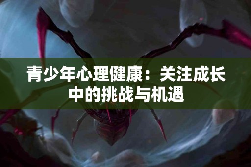 青少年心理健康：关注成长中的挑战与机遇