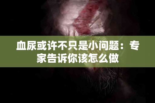 血尿或许不只是小问题：专家告诉你该怎么做