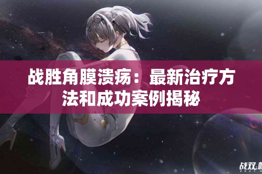 战胜角膜溃疡：最新治疗方法和成功案例揭秘