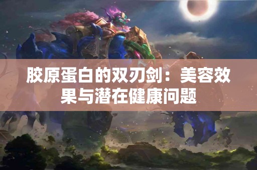 胶原蛋白的双刃剑：美容效果与潜在健康问题