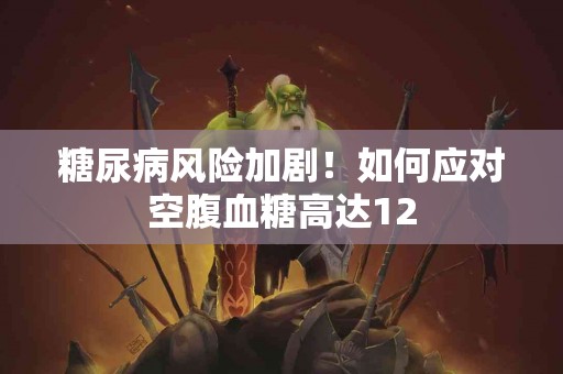 糖尿病风险加剧！如何应对空腹血糖高达12