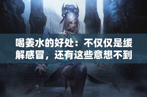 喝姜水的好处：不仅仅是缓解感冒，还有这些意想不到的功效