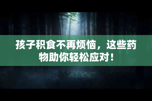 孩子积食不再烦恼，这些药物助你轻松应对！