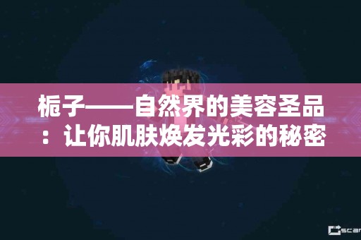 栀子——自然界的美容圣品：让你肌肤焕发光彩的秘密！