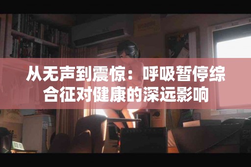 从无声到震惊：呼吸暂停综合征对健康的深远影响