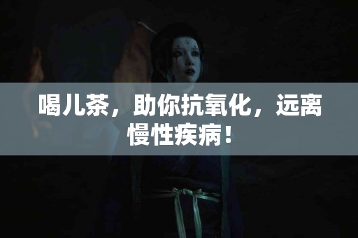 喝儿茶，助你抗氧化，远离慢性疾病！
