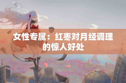 女性专属：红枣对月经调理的惊人好处