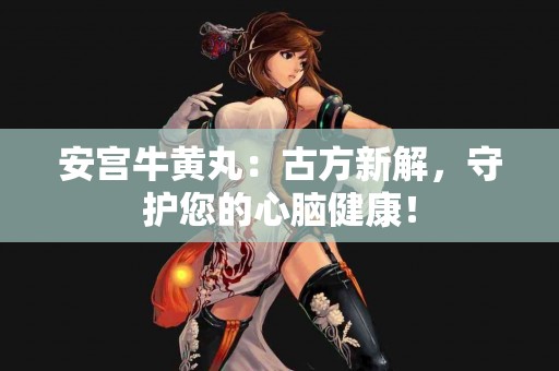 安宫牛黄丸：古方新解，守护您的心脑健康！