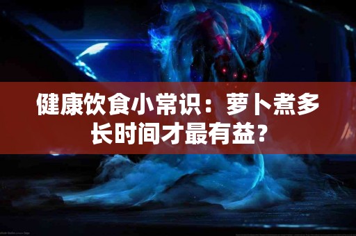 健康饮食小常识：萝卜煮多长时间才最有益？
