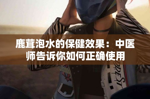 鹿茸泡水的保健效果：中医师告诉你如何正确使用